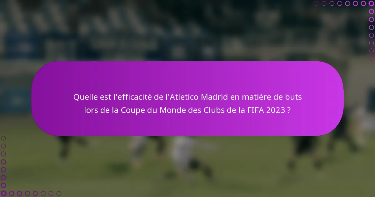 Quelle est l'efficacité de l'Atletico Madrid en matière de buts lors de la Coupe du Monde des Clubs de la FIFA 2023 ?